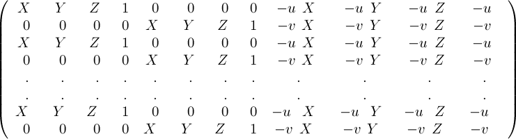 
\[ \left( \begin{array}{cccccccccccc}
X_1 & Y_1 & Z_1 & 1 & 0 & 0 & 0 & 0 & -u_1X_1 & -u_1Y_1 & -u_1Z_1 & -u_1 \\
0 & 0 & 0 & 0 & X_1 & Y_1 & Z_1 & 1 & -v_1X_1 & -v_1Y_1 & -v_1Z_1 & -v_1 \\
X_2 & Y_2 & Z_2 & 1 & 0 & 0 & 0 & 0 & -u_2X_2 & -u_2Y_2 & -u_2Z_2 & -u_2 \\
0 & 0 & 0 & 0 & X_2 & Y_2 & Z_2 & 1 & -v_2X_2 & -v_2Y_2 & -v_2Z_2 & -v_2 \\
. &. &. &. &. &. &. &. &. &. &. &. \\
. &. &. &. &. &. &. &. &. &. &. &. \\
X_N & Y_N & Z_N & 1 & 0 & 0 & 0 & 0 & -u_NX_N & -u_NY_N & -u_NZ_N & -u_N \\
0 & 0 & 0 & 0 & X_N & Y_N & Z_N & 1 & -v_1X_N & -v_1Y_N & -v_1Z_N & -v_N \\
 \end{array} \right)\] 
